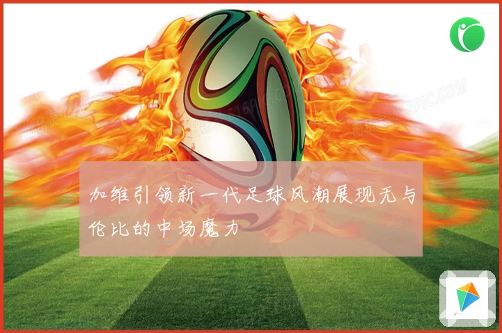 加维引领新一代足球风潮展现无与伦比的中场魔力
