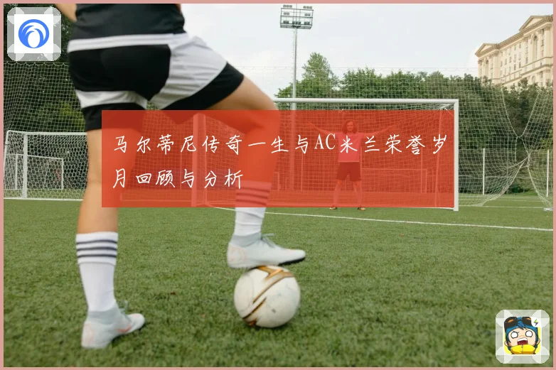 马尔蒂尼传奇一生与AC米兰荣誉岁月回顾与分析