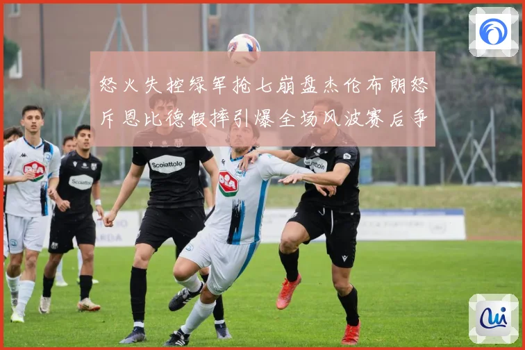 怒火失控绿军抢七崩盘杰伦布朗怒斥恩比德假摔引爆全场风波赛后争赛场复盘