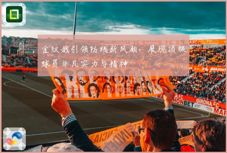 金玟哉引领防线新风潮，展现顶级球员非凡实力与精神
