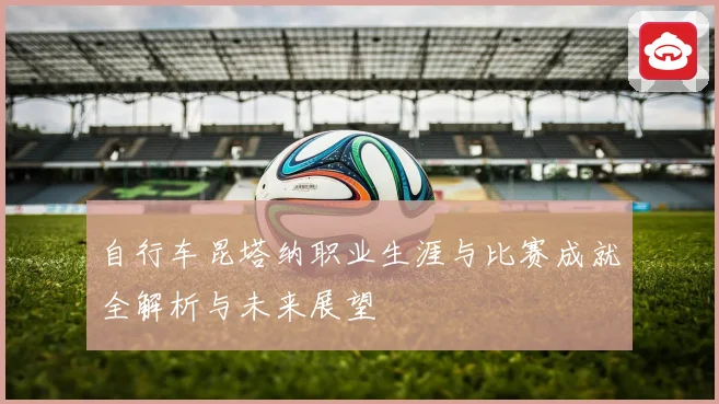 自行车昆塔纳职业生涯与比赛成就全解析与未来展望