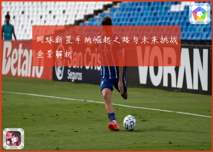 网球新星辛纳崛起之路与未来挑战全景解析