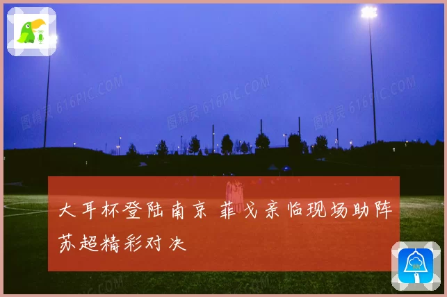 大耳杯登陆南京 菲戈亲临现场助阵苏超精彩对决