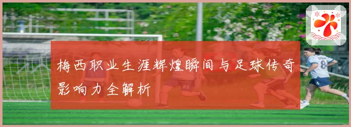 梅西职业生涯辉煌瞬间与足球传奇影响力全解析
