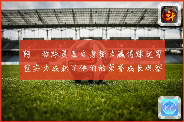阿囧称球员靠自身努力赢得球迷尊重实力成就了他们的荣誉成长观察