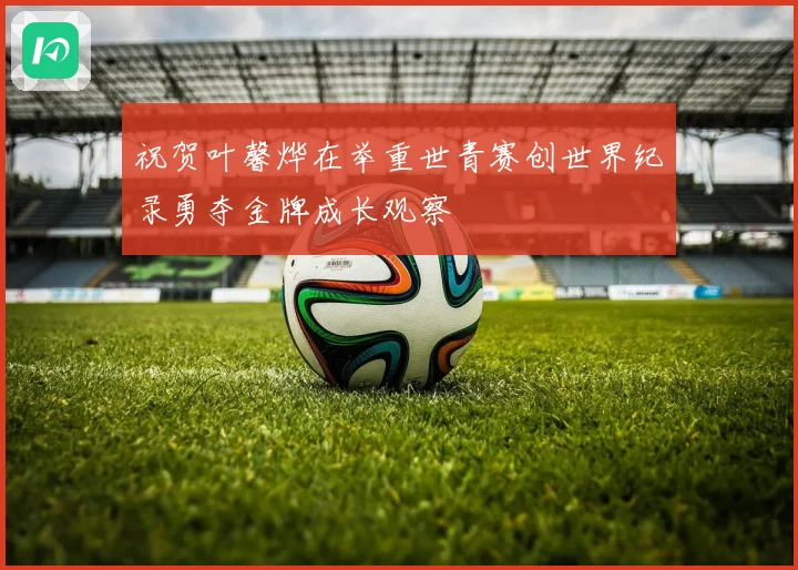 祝贺叶馨烨在举重世青赛创世界纪录勇夺金牌成长观察