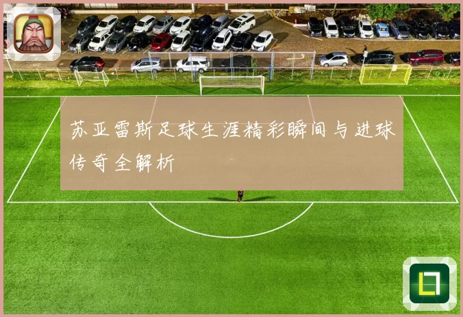 苏亚雷斯足球生涯精彩瞬间与进球传奇全解析