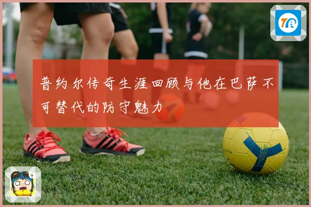 普约尔传奇生涯回顾与他在巴萨不可替代的防守魅力