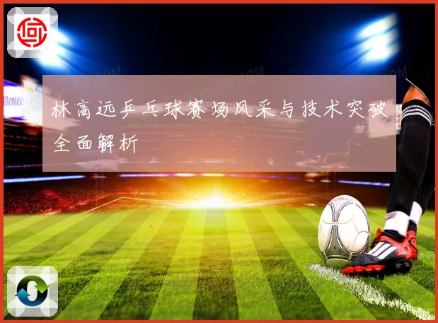 林高远乒乓球赛场风采与技术突破全面解析