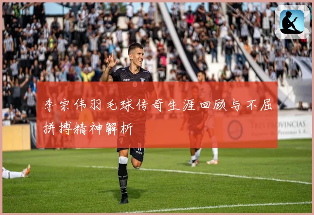 李宗伟羽毛球传奇生涯回顾与不屈拼搏精神解析