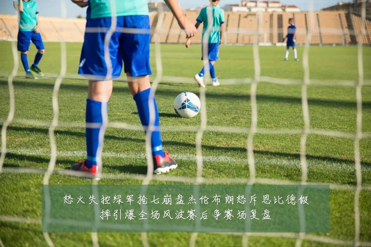怒火失控绿军抢七崩盘杰伦布朗怒斥恩比德假摔引爆全场风波赛后争赛场复盘