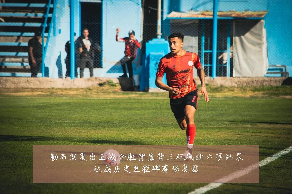 勒布朗复出五战全胜背靠背三双刷新六项纪录达成历史里程碑赛场复盘