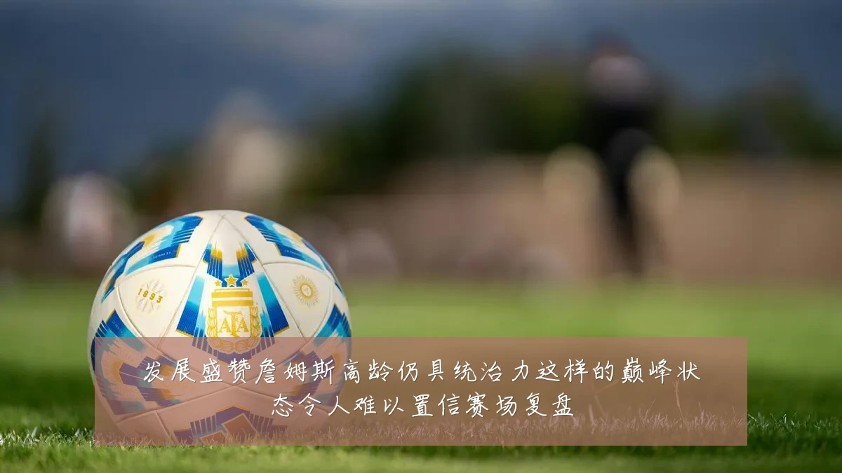 发展盛赞詹姆斯高龄仍具统治力这样的巅峰状态令人难以置信赛场复盘