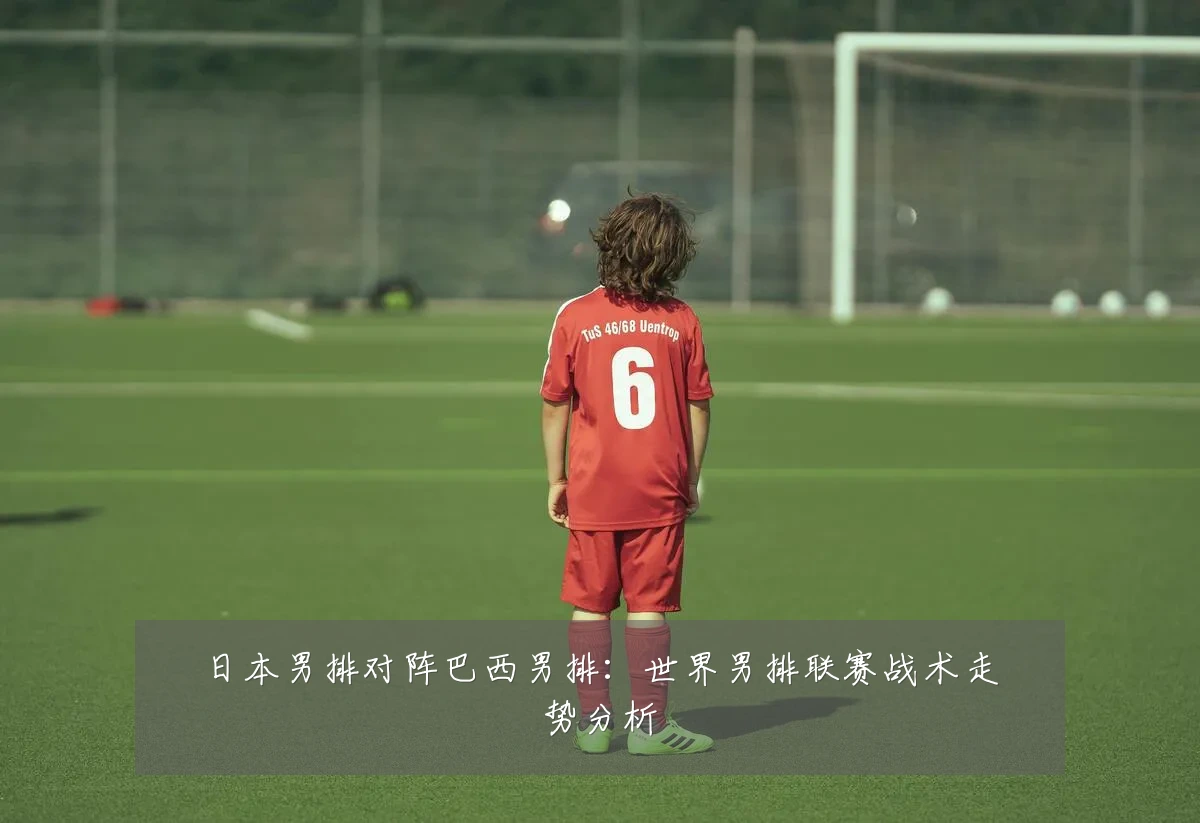 日本男排对阵巴西男排:世界男排联赛战术走势分析