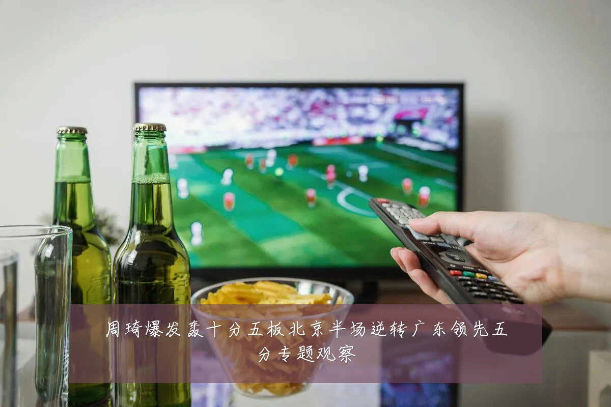 周琦爆发轰十分五板北京半场逆转广东领先五分专题观察