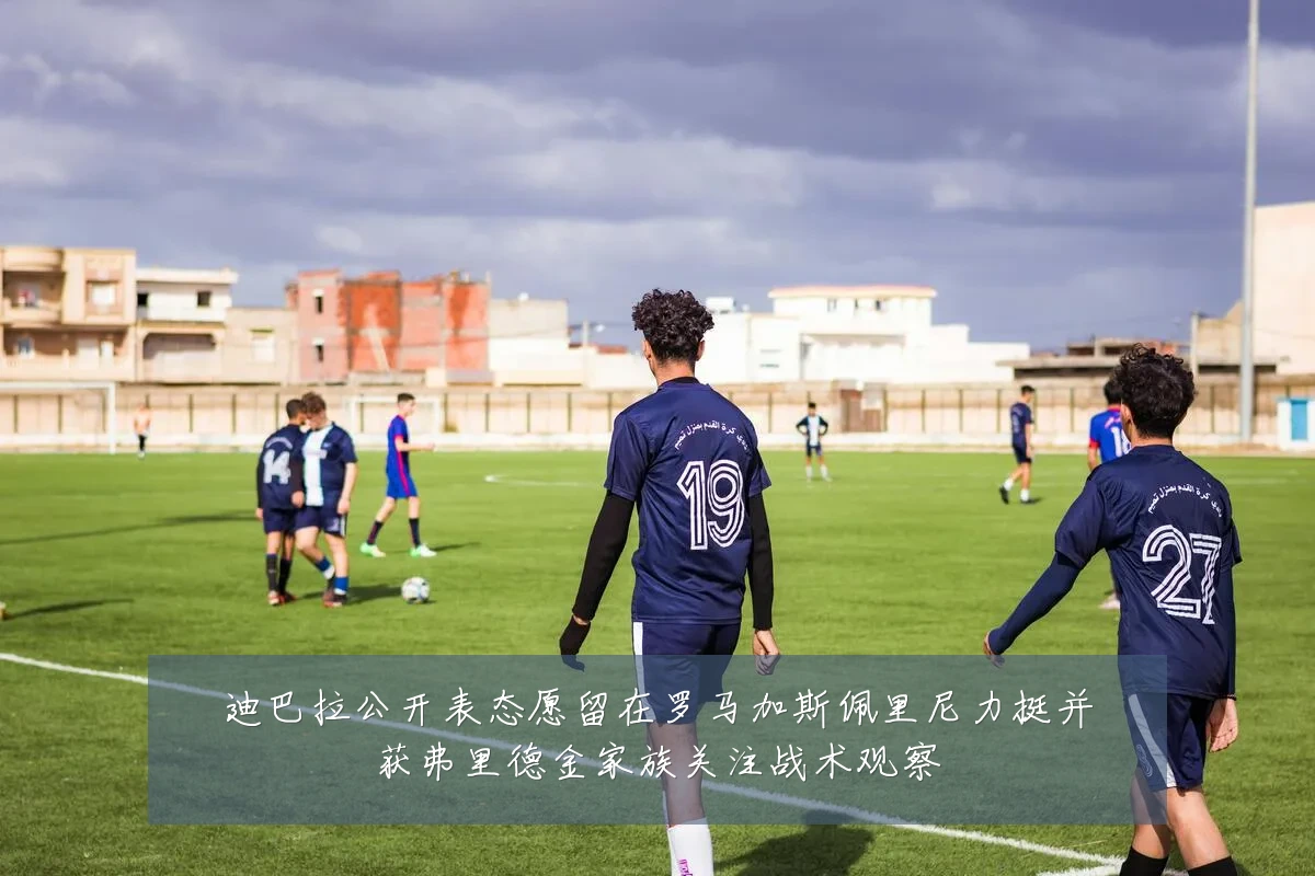 迪巴拉公开表态愿留在罗马加斯佩里尼力挺并获弗里德金家族关注战术观察